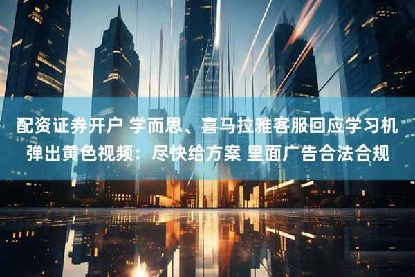 配资证券开户 学而思、喜马拉雅客服回应学习机弹出黄色视频：尽快给方案 里面广告合法合规