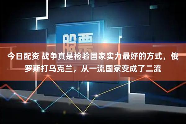 今日配资 战争真是检验国家实力最好的方式，俄罗斯打乌克兰，从一流国家变成了二流