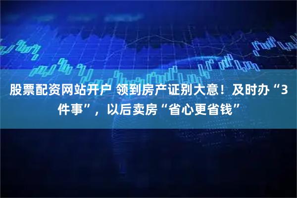 股票配资网站开户 领到房产证别大意！及时办“3件事”，以后卖房“省心更省钱”