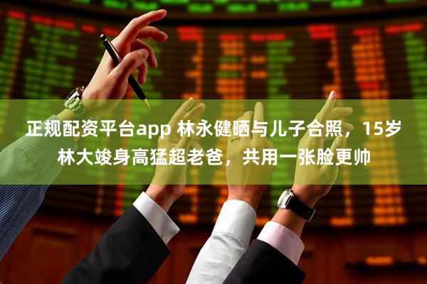 正规配资平台app 林永健晒与儿子合照，15岁林大竣身高猛超老爸，共用一张脸更帅