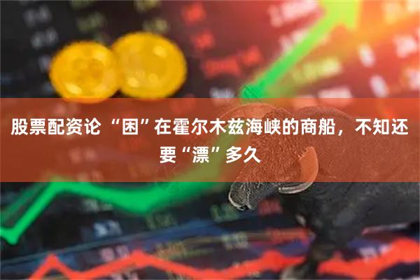股票配资论 “困”在霍尔木兹海峡的商船，不知还要“漂”多久
