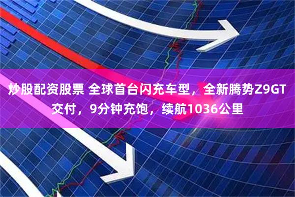 炒股配资股票 全球首台闪充车型，全新腾势Z9GT交付，9分钟充饱，续航1036公里