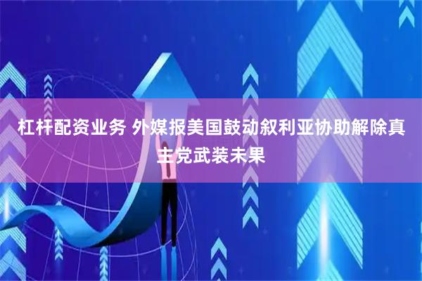 杠杆配资业务 外媒报美国鼓动叙利亚协助解除真主党武装未果