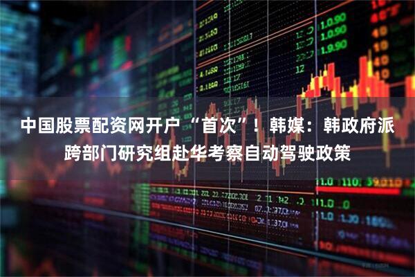 中国股票配资网开户 “首次”！韩媒：韩政府派跨部门研究组赴华考察自动驾驶政策