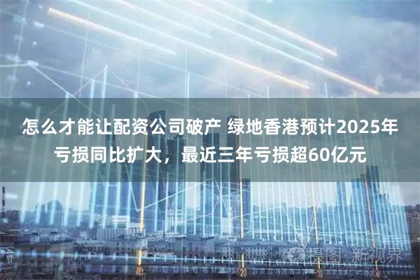 怎么才能让配资公司破产 绿地香港预计2025年亏损同比扩大，最近三年亏损超60亿元