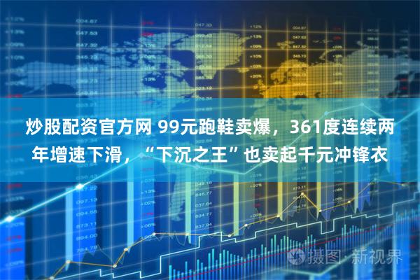 炒股配资官方网 99元跑鞋卖爆，361度连续两年增速下滑，“下沉之王”也卖起千元冲锋衣