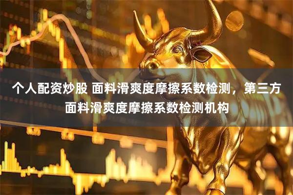 个人配资炒股 面料滑爽度摩擦系数检测，第三方面料滑爽度摩擦系数检测机构