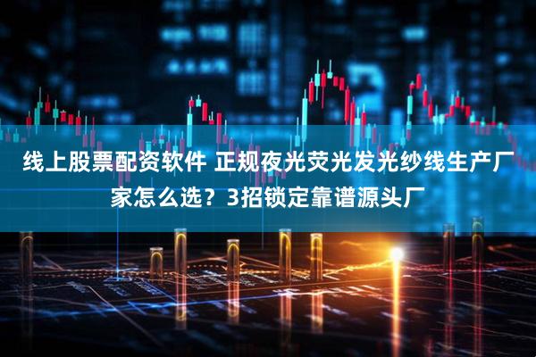 线上股票配资软件 正规夜光荧光发光纱线生产厂家怎么选？3招锁定靠谱源头厂