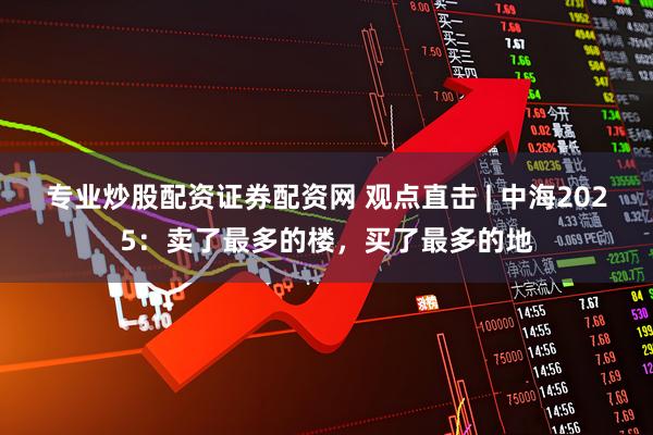 专业炒股配资证券配资网 观点直击 | 中海2025：卖了最多的楼，买了最多的地