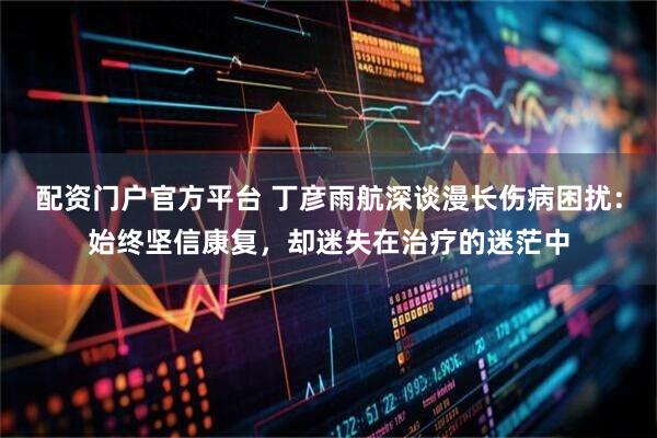 配资门户官方平台 丁彦雨航深谈漫长伤病困扰：始终坚信康复，却迷失在治疗的迷茫中