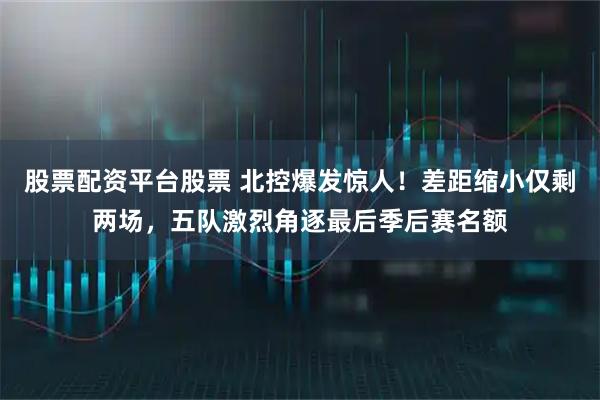 股票配资平台股票 北控爆发惊人！差距缩小仅剩两场，五队激烈角逐最后季后赛名额
