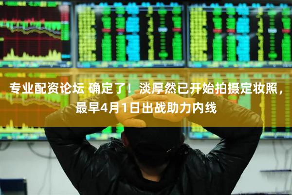 专业配资论坛 确定了！淡厚然已开始拍摄定妆照，最早4月1日出战助力内线