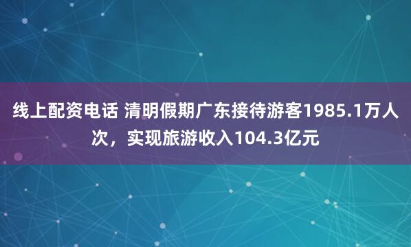 线上配资电话 清明假期广东接待游客1985.1万人次，实现旅游收入104.3亿元