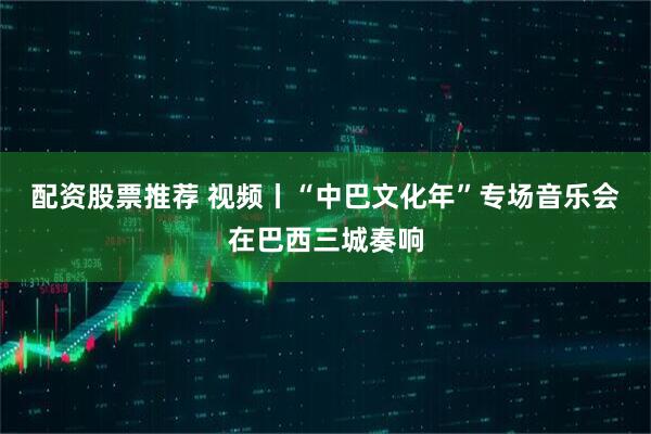 配资股票推荐 视频丨“中巴文化年”专场音乐会在巴西三城奏响