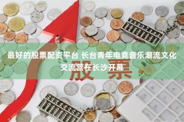 最好的股票配资平台 长台青年电竞音乐潮流文化交流营在长沙开幕
