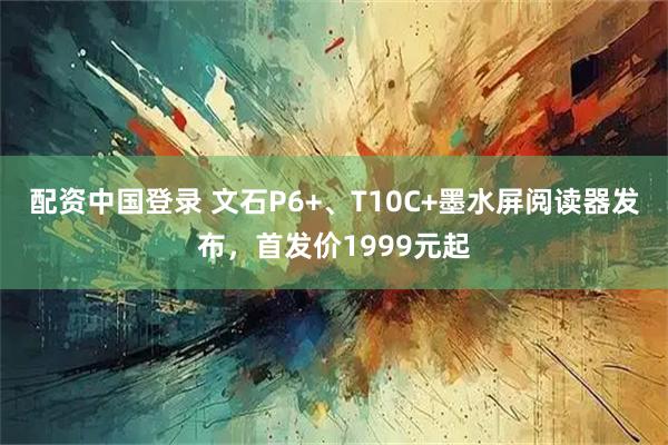 配资中国登录 文石P6+、T10C+墨水屏阅读器发布，首发价1999元起