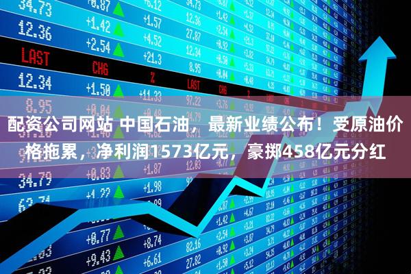 配资公司网站 中国石油，最新业绩公布！受原油价格拖累，净利润1573亿元，豪掷458亿元分红
