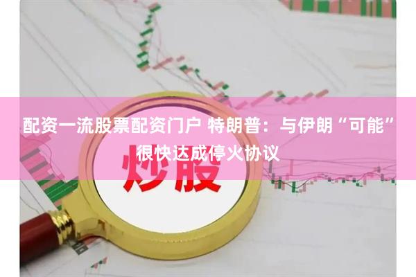 配资一流股票配资门户 特朗普：与伊朗“可能”很快达成停火协议