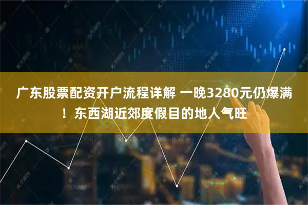 广东股票配资开户流程详解 一晚3280元仍爆满！东西湖近郊度假目的地人气旺