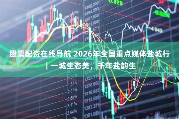 股票配资在线导航 2026年全国重点媒体盐城行｜一城生态美，千年盐韵生