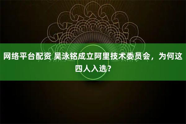 网络平台配资 吴泳铭成立阿里技术委员会，为何这四人入选？