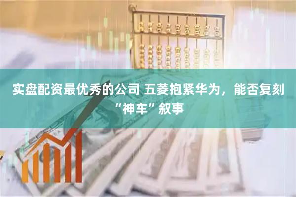 实盘配资最优秀的公司 五菱抱紧华为，能否复刻“神车”叙事