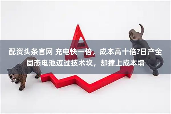配资头条官网 充电快一倍，成本高十倍?日产全固态电池迈过技术坎，却撞上成本墙
