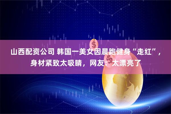 山西配资公司 韩国一美女因晨跑健身“走红”，身材紧致太吸睛，网友：太漂亮了