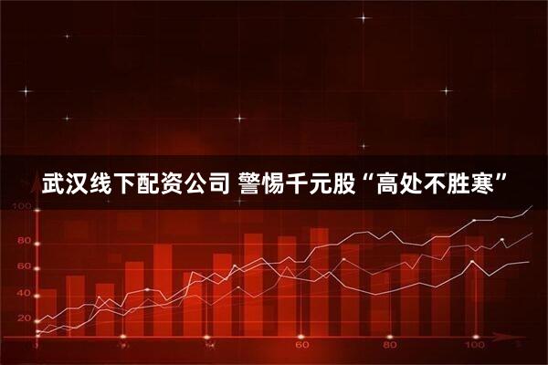 武汉线下配资公司 警惕千元股“高处不胜寒”