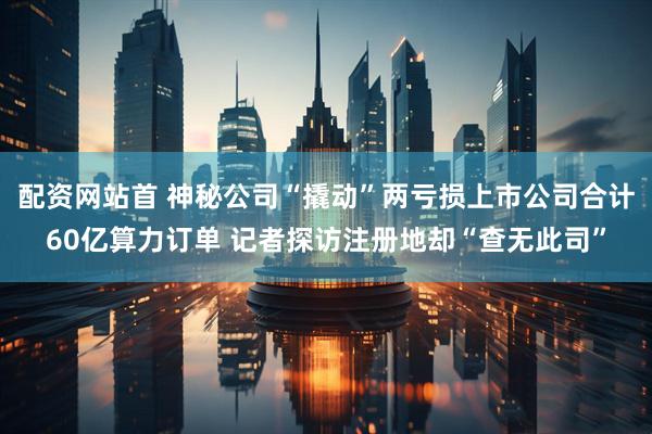 配资网站首 神秘公司“撬动”两亏损上市公司合计60亿算力订单 记者探访注册地却“查无此司”