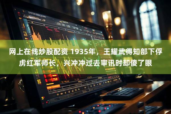 网上在线炒股配资 1935年，王耀武得知部下俘虏红军师长，兴冲冲过去审讯时却傻了眼