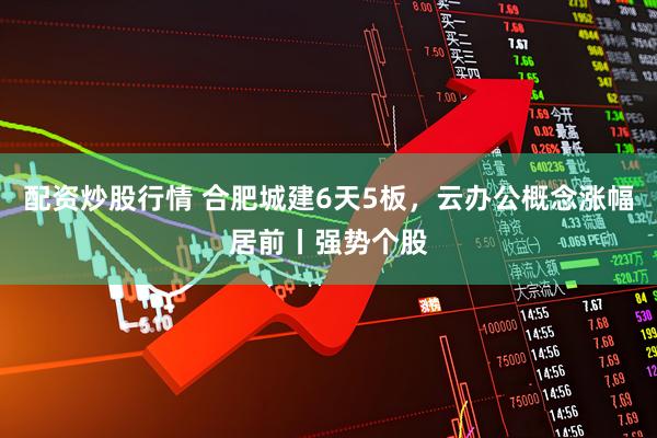 配资炒股行情 合肥城建6天5板，云办公概念涨幅居前丨强势个股
