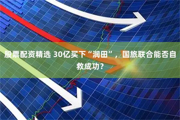 股票配资精选 30亿买下“润田”，国旅联合能否自救成功？