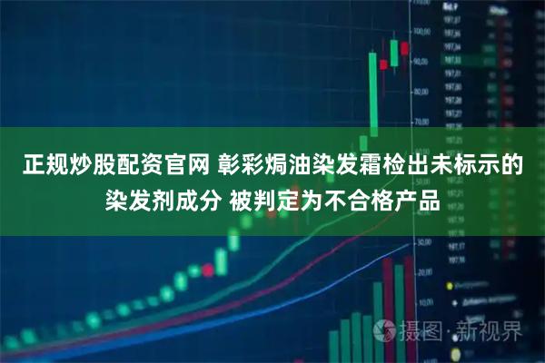 正规炒股配资官网 彰彩焗油染发霜检出未标示的染发剂成分 被判定为不合格产品