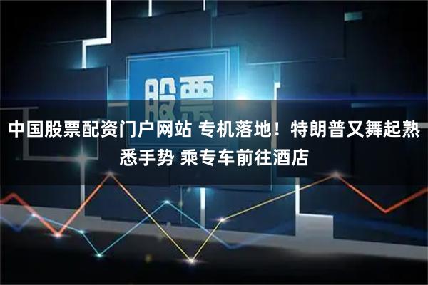 中国股票配资门户网站 专机落地！特朗普又舞起熟悉手势 乘专车前往酒店