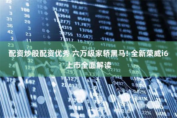 配资炒股配资优秀 六万级家轿黑马! 全新荣威i6上市全面解读