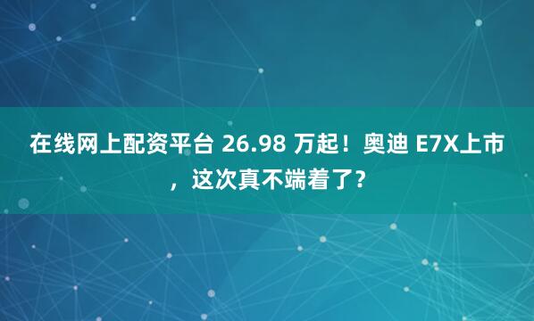 在线网上配资平台 26.98 万起！奥迪 E7X上市，这次真不端着了？