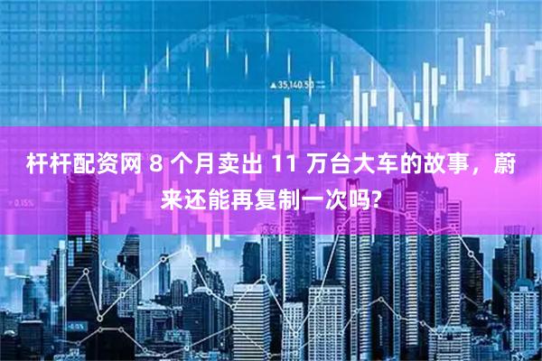杆杆配资网 8 个月卖出 11 万台大车的故事，蔚来还能再复制一次吗?