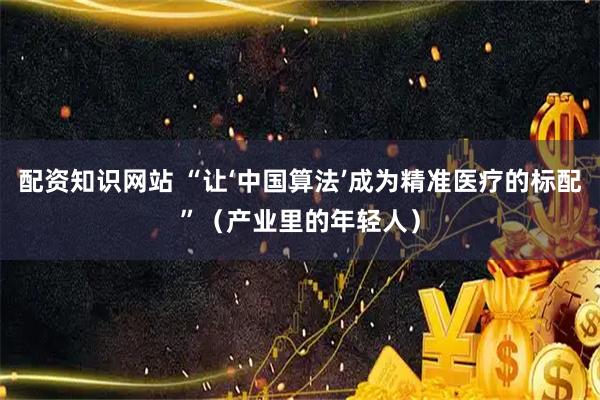 配资知识网站 “让‘中国算法’成为精准医疗的标配”（产业里的年轻人）