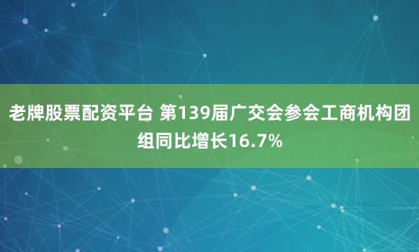 老牌股票配资平台 第139届广交会参会工商机构团组同比增长16.7%