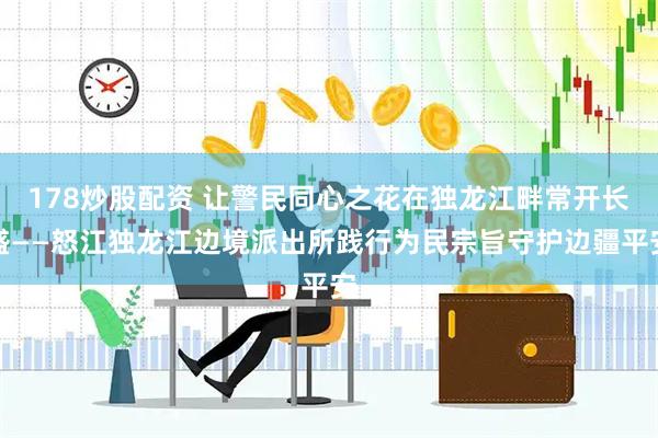 178炒股配资 让警民同心之花在独龙江畔常开长盛——怒江独龙江边境派出所践行为民宗旨守护边疆平安