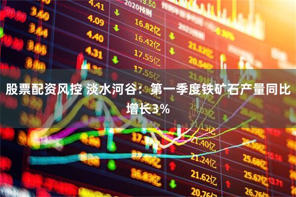 股票配资风控 淡水河谷：第一季度铁矿石产量同比增长3%