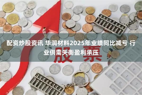 配资炒股资讯 华润材料2025年业绩同比减亏 行业供需失衡盈利承压