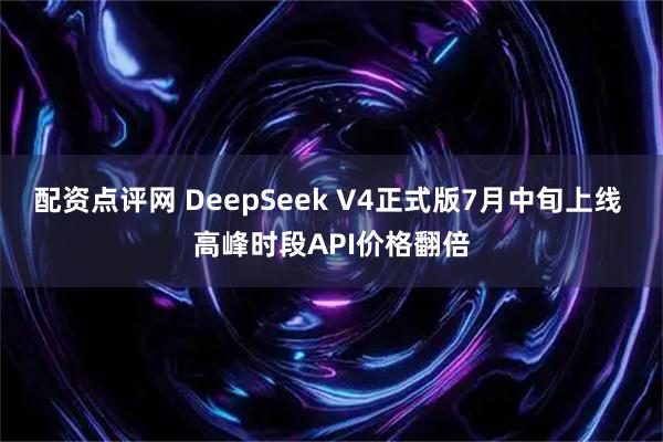 配资点评网 DeepSeek V4正式版7月中旬上线 高峰时段API价格翻倍