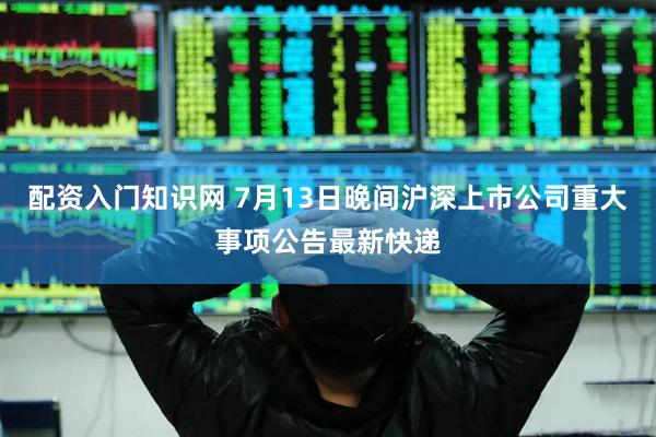 配资入门知识网 7月13日晚间沪深上市公司重大事项公告最新快递