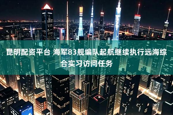 昆明配资平台 海军83舰编队起航继续执行远海综合实习访问任务