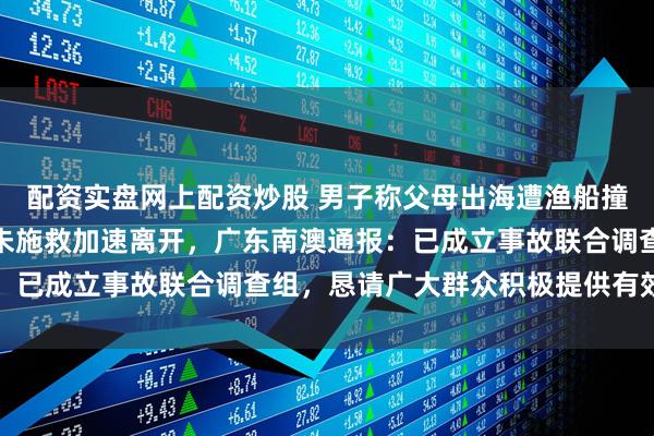 配资实盘网上配资炒股 男子称父母出海遭渔船撞击致母亲溺亡，肇事船未施救加速离开，广东南澳通报：已成立事故联合调查组，恳请广大群众积极提供有效线索