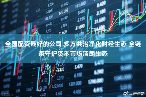 全国配资最好的公司 多方共治净化财经生态 全链条守护资本市场清朗生态