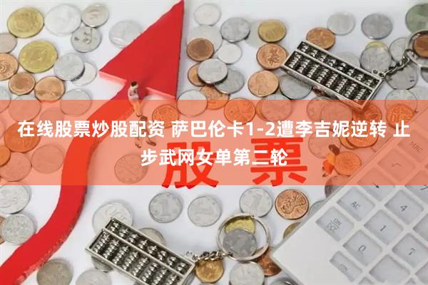 在线股票炒股配资 萨巴伦卡1-2遭李吉妮逆转 止步武网女单第二轮